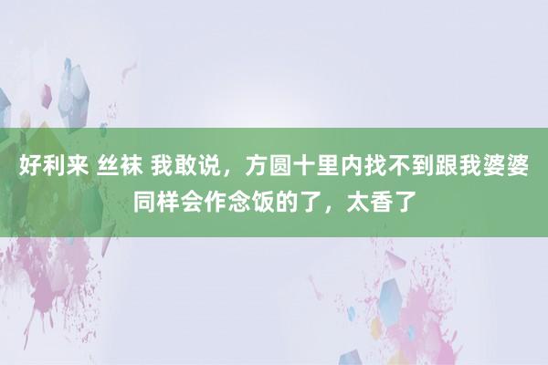 好利来 丝袜 我敢说，方圆十里内找不到跟我婆婆同样会作念饭的了，太香了