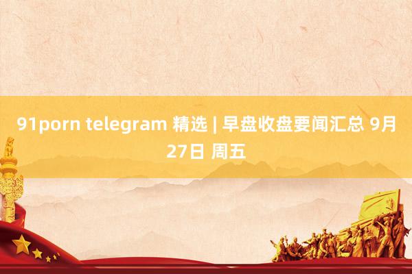 91porn telegram 精选 | 早盘收盘要闻汇总 9月27日 周五