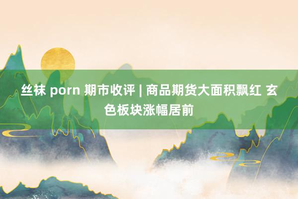 丝袜 porn 期市收评 | 商品期货大面积飘红 玄色板块涨幅居前