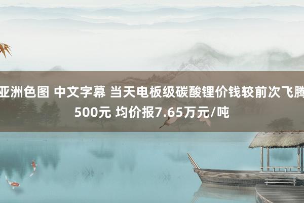 亚洲色图 中文字幕 当天电板级碳酸锂价钱较前次飞腾500元 均价报7.65万元/吨