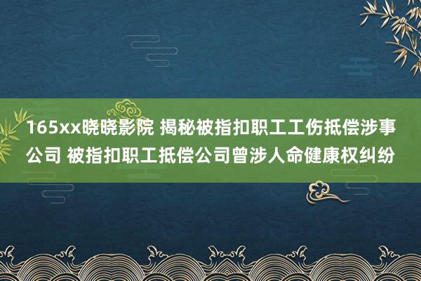 165xx晓晓影院 揭秘被指扣职工工伤抵偿涉事公司 被指扣职工抵偿公司曾涉人命健康权纠纷