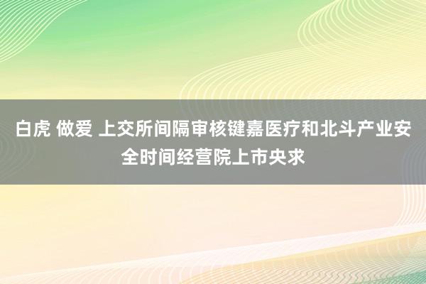 白虎 做爱 上交所间隔审核键嘉医疗和北斗产业安全时间经营院上市央求