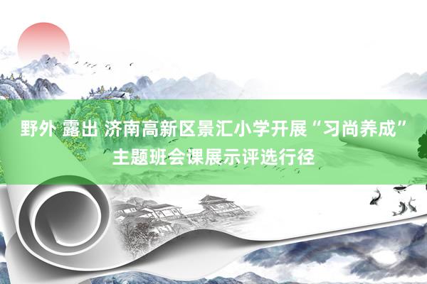 野外 露出 济南高新区景汇小学开展“习尚养成”主题班会课展示评选行径