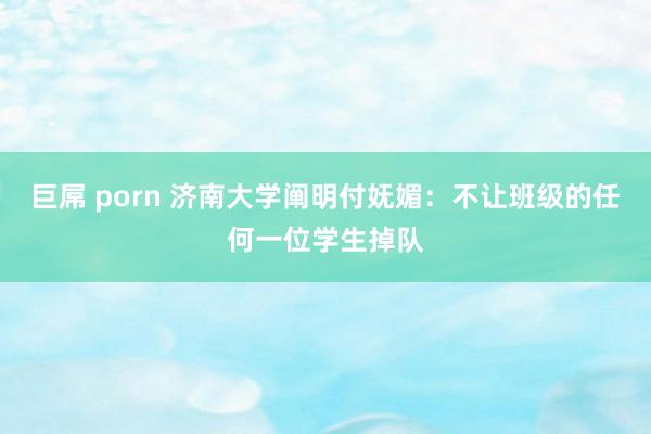 巨屌 porn 济南大学阐明付妩媚：不让班级的任何一位学生掉队