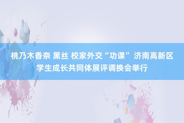 桃乃木香奈 黑丝 校家外交“功课” 济南高新区学生成长共同体展评调换会举行