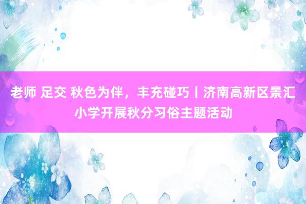 老师 足交 秋色为伴，丰充碰巧丨济南高新区景汇小学开展秋分习俗主题活动