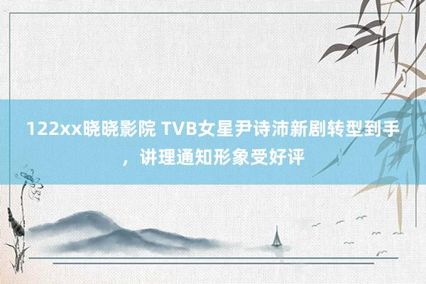 122xx晓晓影院 TVB女星尹诗沛新剧转型到手，讲理通知形象受好评