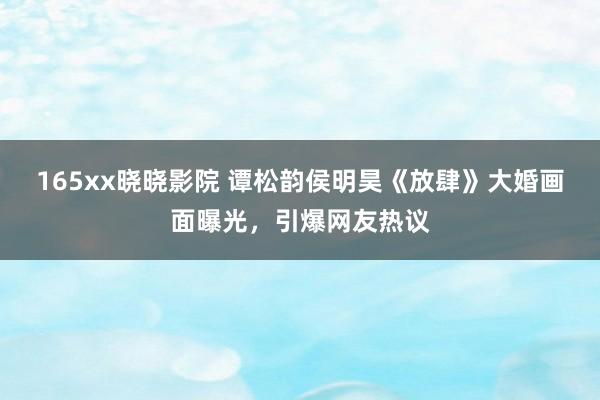 165xx晓晓影院 谭松韵侯明昊《放肆》大婚画面曝光，引爆网友热议