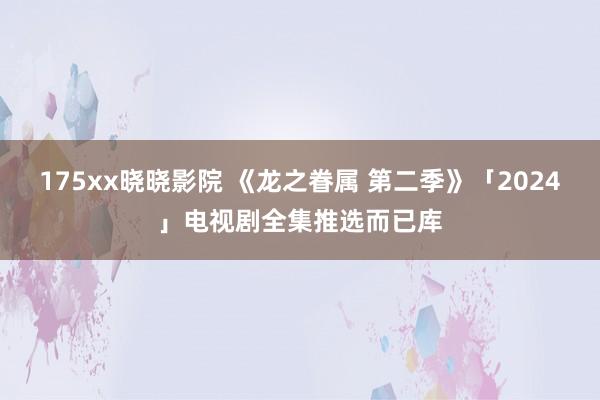 175xx晓晓影院 《龙之眷属 第二季》「2024」电视剧全集推选而已库