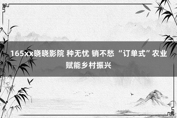 165xx晓晓影院 种无忧 销不愁 “订单式”农业赋能乡村振兴