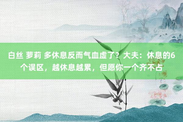 白丝 萝莉 多休息反而气血虚了？大夫：休息的6个误区，越休息越累，但愿你一个齐不占