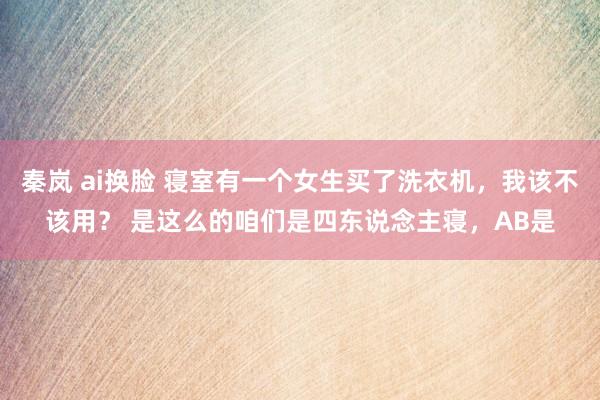 秦岚 ai换脸 寝室有一个女生买了洗衣机，我该不该用？ 是这么的咱们是四东说念主寝，AB是