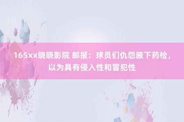 165xx晓晓影院 邮报：球员们仇怨腋下药检，以为具有侵入性和冒犯性