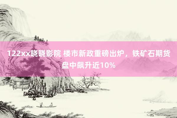 122xx晓晓影院 楼市新政重磅出炉，铁矿石期货盘中飙升近10%