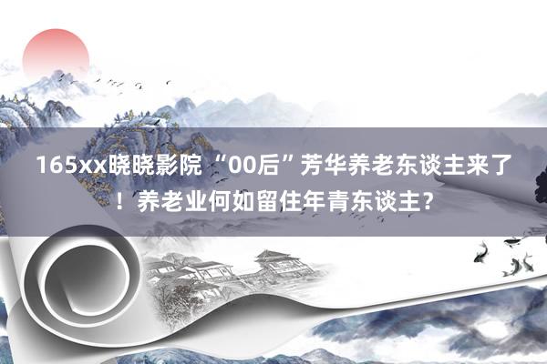 165xx晓晓影院 “00后”芳华养老东谈主来了！养老业何如留住年青东谈主？