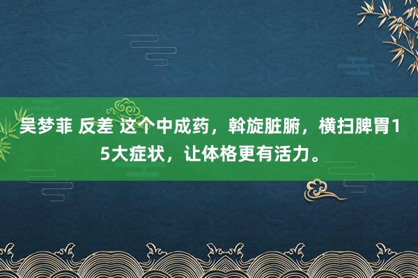 吴梦菲 反差 这个中成药，斡旋脏腑，横扫脾胃15大症状，让体格更有活力。