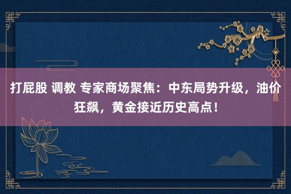 打屁股 调教 专家商场聚焦：中东局势升级，油价狂飙，黄金接近历史高点！