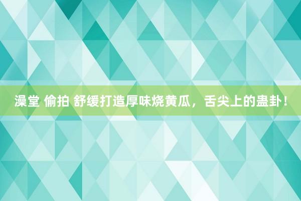 澡堂 偷拍 舒缓打造厚味烧黄瓜，舌尖上的蛊卦！