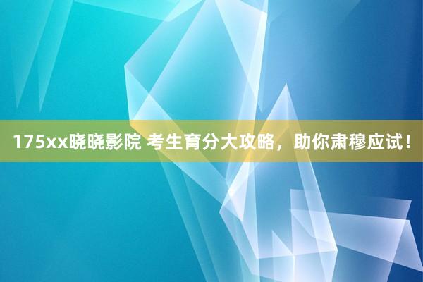 175xx晓晓影院 考生育分大攻略，助你肃穆应试！