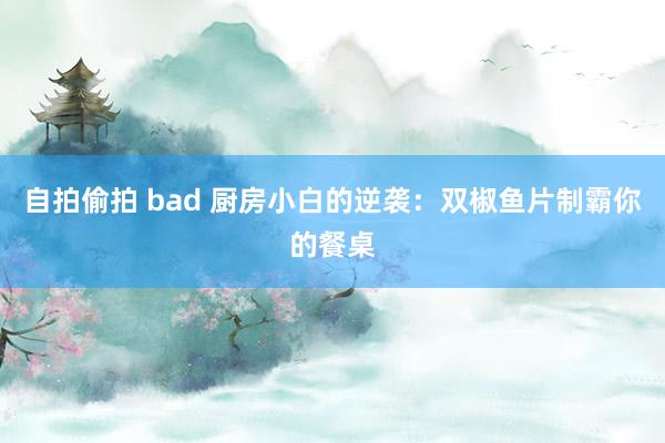 自拍偷拍 bad 厨房小白的逆袭：双椒鱼片制霸你的餐桌