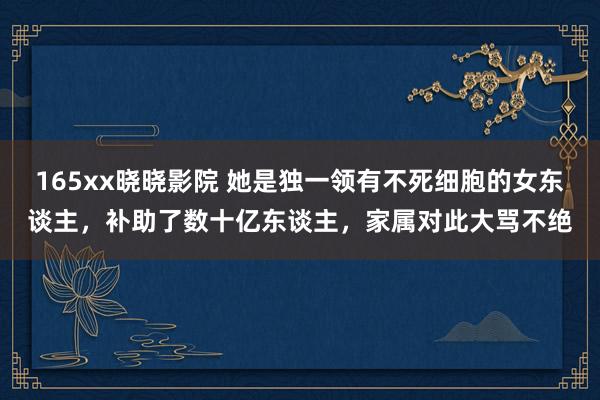 165xx晓晓影院 她是独一领有不死细胞的女东谈主，补助了数十亿东谈主，家属对此大骂不绝