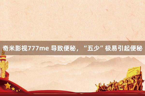 奇米影视777me 导致便秘，“五少”极易引起便秘