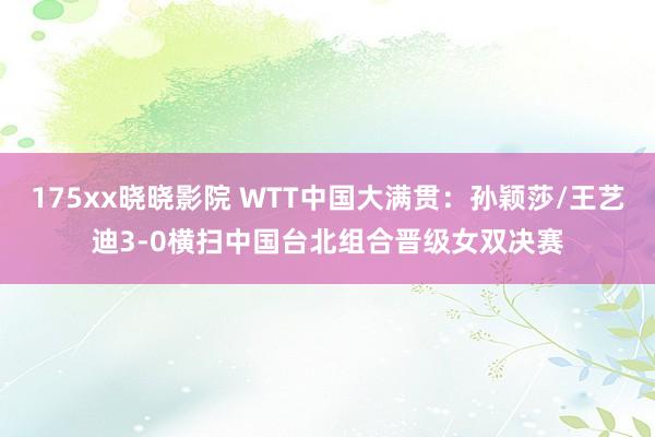 175xx晓晓影院 WTT中国大满贯：孙颖莎/王艺迪3-0横扫中国台北组合晋级女双决赛