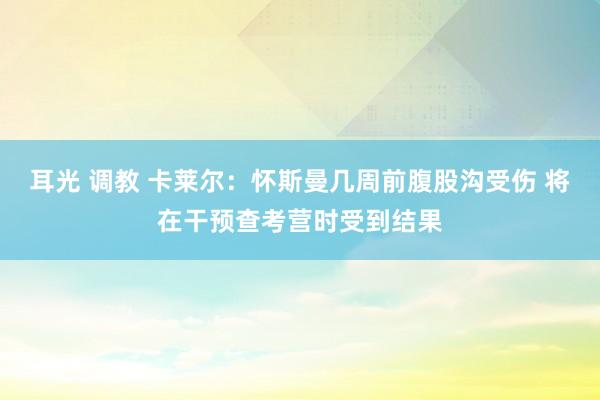 耳光 调教 卡莱尔：怀斯曼几周前腹股沟受伤 将在干预查考营时受到结果