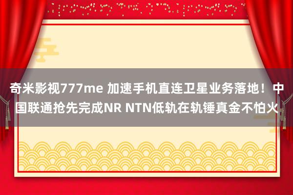 奇米影视777me 加速手机直连卫星业务落地！中国联通抢先完成NR NTN低轨在轨锤真金不怕火