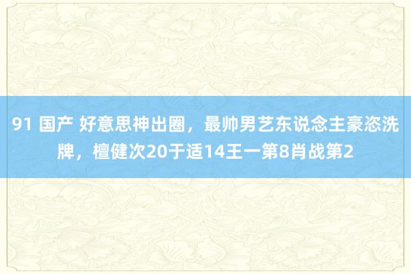 91 国产 好意思神出圈，最帅男艺东说念主豪恣洗牌，檀健次20于适14王一第8肖战第2