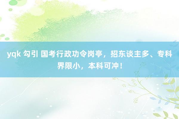 yqk 勾引 国考行政功令岗亭，招东谈主多、专科界限小，本科可冲！