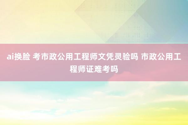 ai换脸 考市政公用工程师文凭灵验吗 市政公用工程师证难考吗