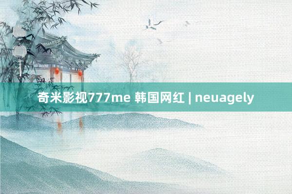 奇米影视777me 韩国网红 | neuagely