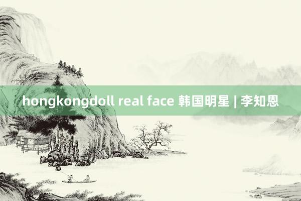 hongkongdoll real face 韩国明星 | 李知恩