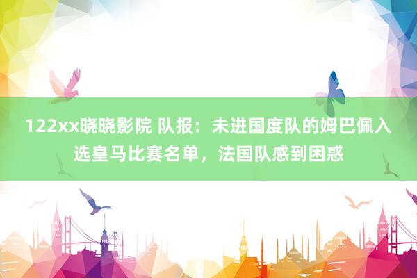 122xx晓晓影院 队报：未进国度队的姆巴佩入选皇马比赛名单，法国队感到困惑