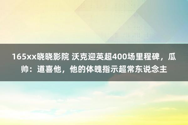 165xx晓晓影院 沃克迎英超400场里程碑，瓜帅：道喜他，他的体魄指示超常东说念主