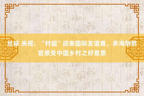 丝袜 央视：“村超”迎来国际友谊赛，多海酬酢官感受中国乡村之好意思