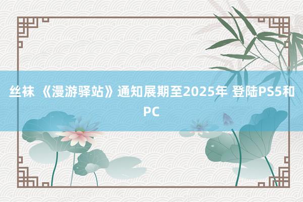 丝袜 《漫游驿站》通知展期至2025年 登陆PS5和PC