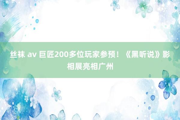 丝袜 av 巨匠200多位玩家参预！《黑听说》影相展亮相广州