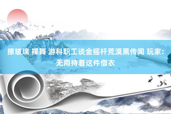 擦玻璃 裸舞 游科职工谈金摇杆荒漠黑传闻 玩家:无用持着这件僧衣