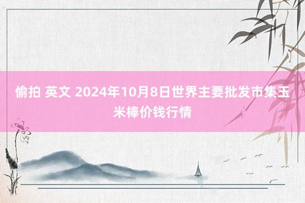 偷拍 英文 2024年10月8日世界主要批发市集玉米棒价钱行情