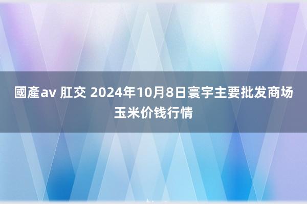 國產av 肛交 2024年10月8日寰宇主要批发商场玉米价钱行情