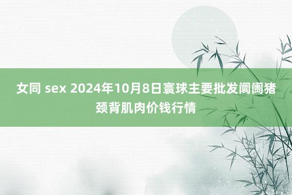 女同 sex 2024年10月8日寰球主要批发阛阓猪颈背肌肉价钱行情