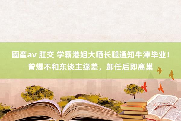 國產av 肛交 学霸港姐大晒长腿通知牛津毕业！曾爆不和东谈主缘差，卸任后即离巢