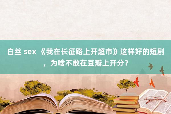 白丝 sex 《我在长征路上开超市》这样好的短剧，为啥不敢在豆瓣上开分？