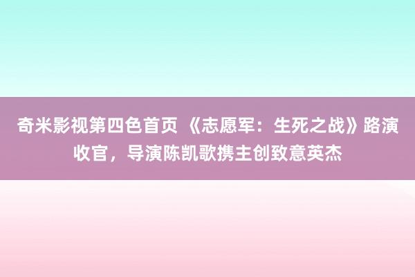 奇米影视第四色首页 《志愿军：生死之战》路演收官，导演陈凯歌携主创致意英杰