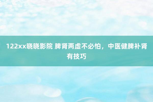 122xx晓晓影院 脾肾两虚不必怕，中医健脾补肾有技巧