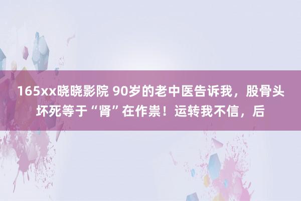 165xx晓晓影院 90岁的老中医告诉我，股骨头坏死等于“肾”在作祟！运转我不信，后