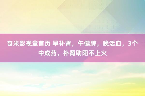 奇米影视盒首页 早补肾，午健脾，晚活血，3个中成药，补肾助阳不上火