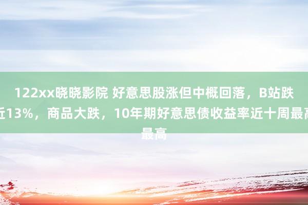 122xx晓晓影院 好意思股涨但中概回落，B站跌近13%，商品大跌，10年期好意思债收益率近十周最高